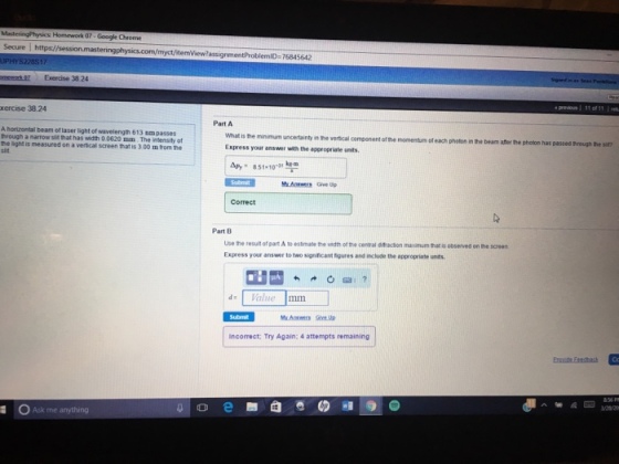 Google Chrome Secure I gnment ProblemID 76845612 Exercise 38.24 Part A horizontal beam of laser light of wavelength 613 nmpasses has o 0620 mm The inensity of What is the minimum uncertainty inthe vertcal component ofthe momentum ofeach in the beam later the photon has passed sat? Express your answer with the appropriate unts nroughte the light is measured on a vertcal screen thatis 300 mtom he kem AP, 851-10-11 Mr. Give up Part B use he result orpartAtoestmate the wdth of central dtadon maodmum matis observed on the soren Express your answer to two signincant moures and clude the appropriate unts. Value Incorrect: Try Again: 4 attempts remaining a OAsk me anything