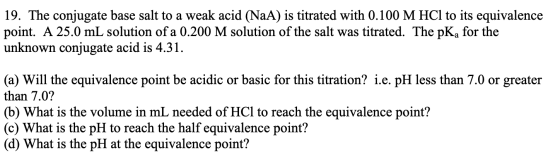 19. The conjugate base salt to a weak acid (NaA) is titrated with 0.100 M HCl to its equivalence point. A 25.0 mL solution of