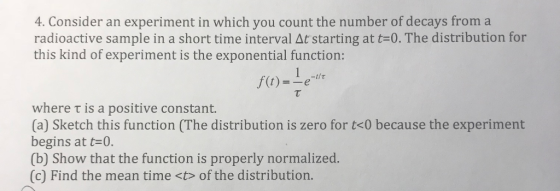 4. Consider an experiment in which you count the number of decays from a radioactive sample in a short time interval At starting at t-0. The distribution for this kind of experiment is the exponential function: f(t) where ? is a positive constant. (a) Sketch this function (The distribution is zero for t<0 because the experiment begins at t-0. (b) Show that the function is properly normalized. (c) Find the mean time <t> of the distribution.