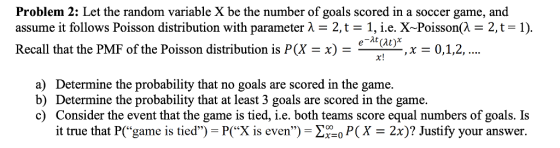 Problem 2: Let the random variable X be the number of goals scored in a soccer game, and assume it follows Poisson distribution with parameter λ 2, t 1, i.e. X-Poisson(λ-2, t Recall that the PMF of the Poisson distribution is P(X -x) - 1) e-dt(at)*x-0,1,2,.. x! a) Determine the probability that no goals are scored in the game b) Determine the probability that at least 3 goals are scored in the game. c) Consider the event that the game is tied, i.e. both teams score equal numbers of goals. Is it true that P(game is tied)-P(х is even)- r-o P(X-2x)? Justify your answer.