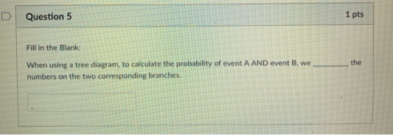 D Question 5 1 pts Fill in the Blank: When using a tree diagram, to calculate the probability of event A AND event B, wethe numbers on the two corresponding branches.