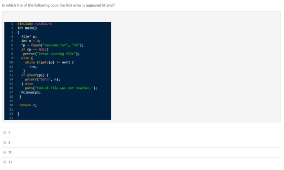 In which line of the following code the first error is appeared (if any)? #include 2 int main() <stdio.h> 4 file p: 6 fopen(newname . txt, rb); *p if = (P NULL) 8 perror( Error opening file) 9 else f while (fgetc(p)- eof) 12 13 if (feof(p)) 14 15 else 16 17 Fclose(p) 18 19 20 return e; 21 printf(%d\n, n); puts(End-of-File was not reached.) 23 O 10 0 17