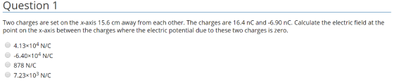Question 1 Two charges are set on the x-axis 15.6 cm away from each other. The charges are 16.4 nC and-6.90 nC. Calculate the electric field at the point on the x-axis between the charges where the electric potential due to these two charges is zerdo 4.13x104 N/C -6.40x 104 N/C 878 N/C ● 7.23x103 N/C