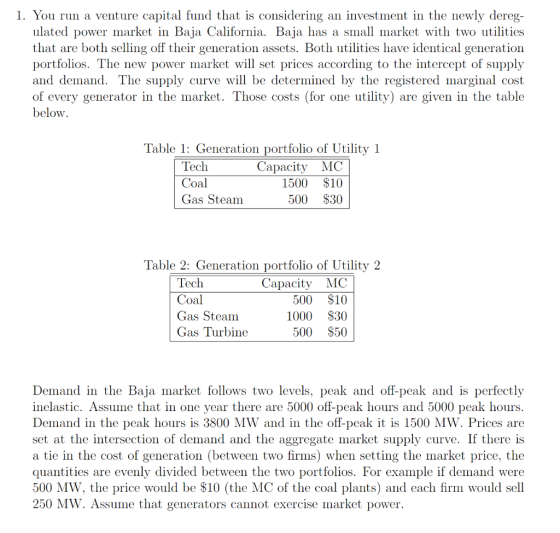 1. You run a venture capital fund that is considering an investment in the newly dereg- ulated power market in Baja California. Baja has a small market with two utilities that are both selling off their generation assets. Both utilities have identical generation portfolios. The new power market will set prices according to the intercept of supply and demand. The supply curve will be determined by the registered marginal cost of every generator in the market. Those costs (for one utility) are given in the table below Table 1: Generation portfolio of Utility 1 Capacity MC 1500 $10 500 S30 Coal Gas Steam Table 2: Generation portfolio of Utility 2 Coal Gas Steam Gas Turbine Capacity MC 500 $10 1000 $30 500 $50 Demand in the Baja market follows two levels, peak and off-peak and is perfectly inelastic. Assume that in one year there are 5000 off-peak hours and 5000 peak hours. Demand in the peak hours is 3800 MW and in the off-peak it is 1500 MW. Prices are set at the intersection of demand and the aggregate market supply curve. If there is a tie in the cost of generation (between two firms) when setting the market price, the quantities are evenly divided between the two portfolios. For example if demand were 500 MW, the price would be $10 (the MC of the coal plants) and each firm would sell 250 MW. Assume that generators cannot exercise market power