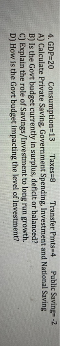 4. GDP 20 Consumption 13 Taxes-8 Transfer Pmts=4 Public Saving= -2 A) Calculate Private Saving, Government Spending, Investme