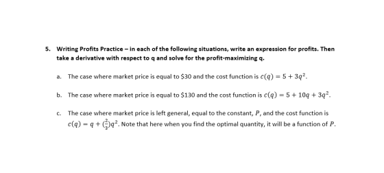 5. Writing Profits Practice-in each of the following situations, write an expression for profits. Then take a derivative with respect to q and solve for the profit-maximizing q a. The case where market price is equal to $30 and the cost function is c(q)-5 + 3q b. The case where market price is equal to $130 and the cost function is c(ą) -510q 3q2 c. The case where market price is left general, equal to the constant, P, and the cost function is c))q. Note that here when you find the optimal quantity, it will be a function of P