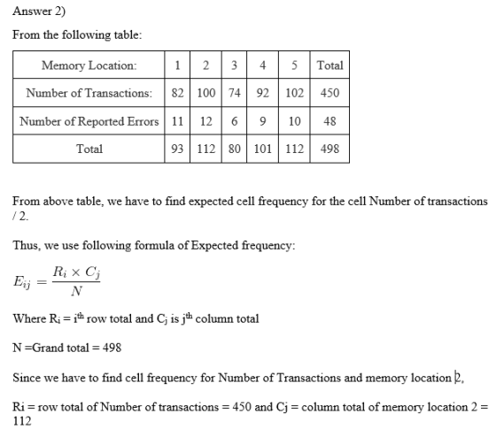 Answer 2) From the following table: Memory Location: 23 4 5Total Number of Transactions 82 100 74 92 102 |450 Number of Reported Erros 12 6910 48 93 11280101 112 498 Total From above table, we have to find expected cell frequency for the cell Number of transactions Thus, we use following formula of Expected frequency Ri x C Eij Where Ri row total and C is jth column total N-Grand total 498 Since we have to find cell frequency for Number of Transactions and memory location 2, Ri row total of Number of transactions 450 and CJ-column total of memory location 2 112