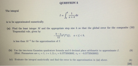 QUESTION 5 The integral I= % dar +4 is to be approximated numerically. (a) Find the least integer M and the appropriate step