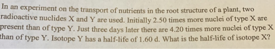 In an experiment on the transport of nutrients in the root structure of a plant, two radioactive nuclides X and Y are used. Initially 2.50 times more nuclei of type X are present than of type Y. Just three days later there are 4.20 times more nuclei of type X than of type Y. Isotope Y has a half-life of 1.60 d. What is the half-life of isotope X?