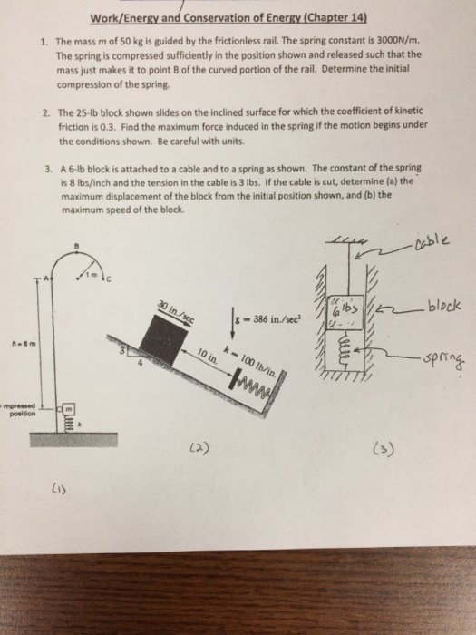Work/Energy and Conservation of Energy (Chapter 14 The mass m of 50 kg is guided by the frictionless rail. The spring constant is 3000N/m. The spring is compressed sufficiently in the position shown and released such that the mass just makes it to point B of the curved portion of the rail. Determine the initial compression of the spring. 1. The 25-lb block shown slides on the inclined surface for which the coefficient of kinetic friction is 0.3. Find the maximum force induced in the spring if the motion begins under the conditions shown. Be careful with units. 2. A 6-lb block is attached to a cable and to a spring as shown. The constant of the spring is 8 lbs/inch and the tension in the cable is 3 lbs. If the cable is cut, determine (a) the maximum displacement of the block from the initial position shown, and (b) the maximum speed of the block. 3. 1 rm in/see lo