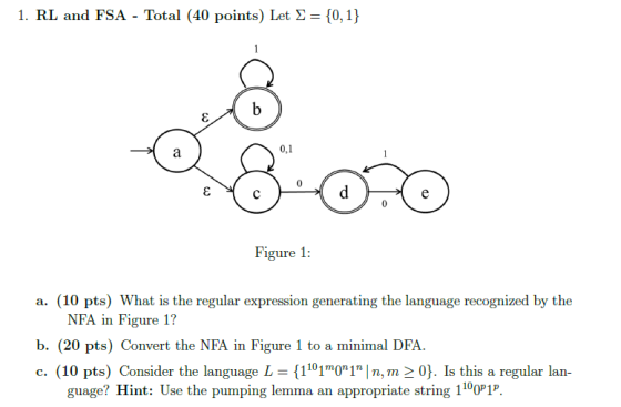 1. RL and FSA-Total (40 points) Let ?= {0,1} 0,1 Figure 1: a. (10 pts) What is the regular expression generating the language recognized by the NFA in Figure 1? b. (20 pts) Convert the NFA in Figure 1 to a minimal DFA c. (10 pts) Consider the language L {1101 01 ln, m > 0). Ís this a regular lan- guage? Hint: Use the pumping lemma an appropriate string 1100P1P.
