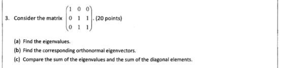 1 0 0 3. Consider the matrix 0. (20 points) (a) Find the eigenvalues. (b) Find the corresponding orthonormal eigenvectors. (c) Compare the sum of the eigenvalues and the sum of the diagonal elements.