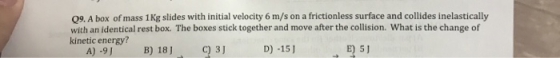 09. A box of mass 1 Kg slides with initial velocity 6 m/s on a frictionless surface and collides inelastically with an identical rest box. The boxes stick together and move after the collision. What is the change of kinetic energy? A)-9 B) 18)3 D) -15]