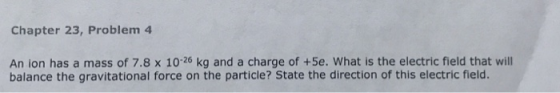 Chapter 23, Problem 4 An ion has a mass of 7.8 x 1026 kg and a charge of +5e. What is the electric field that will balance th