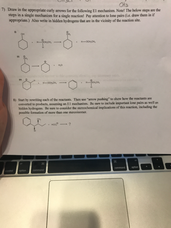 CH3 7) Draw in the appropriate curly arrows for the following El mechanism. Note! The below steps are the steps in a single mechanism for a single reaction! Pay attention to lone pairs (i.e. draw them in if appropriate.) Also write in hidden hydrogens that are in the vicinity of the reaction site. HO Start by rewriting each of the reactants. Then use arrow pushing to show how the reactants are converted to products, assuming an El mechanism. Be sure to include important lone pairs as well as hidden hydrogens. Be sure to consider the stereochemical implications of this reaction, including the possible formation of more than one stercoisomer. 8) 蠶 96 commandoption control optioncommand
