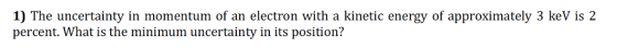 1) The uncertainty in momentum of an electron with a kinetic energy of approximately 3 keV is 2 percent. What is the minimum