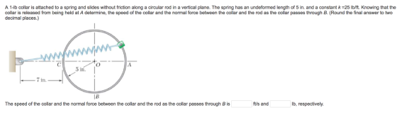 A 1-lb collar is attached to a spring and slides without friction along a circular rod in a vertical plane. The spring has an undeformed length of 5 in. and a constant k-25 lb/ft. Knowing that the collar is released from being held at A determine, the speed of the collar and the normal force between the collar and the rod as the collar passes through B. (Round the final answer to two decimal places.) 3 in 7 in The speed of the collar and the normal force between the collar and the rod as the collar passes through B is ft/s and lb, respectively.