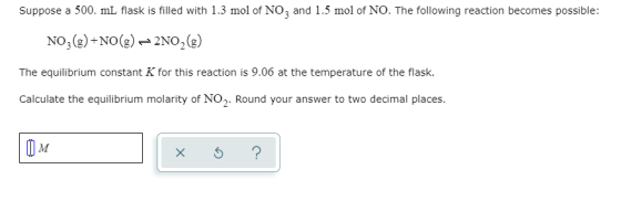 Suppose a 500. ml flask is filled with 1.3 mol of NO, and 1.5 mol of NO. The following reaction becomes possible: NO2(g) +NO(