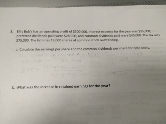 Billy Bobs has an operating profit of $300,000. Interest expense for the year was $35,000; preferred dividends paid were $28,900; and common dividends paid were $40,000. The tax was $75,000. The firm has 18,000 shares of common stock outstanding. 3. a. Calculate the earnings per share and the common dividends per share for Billy Bobs. add b. What was the increase in retained earnings for the year?