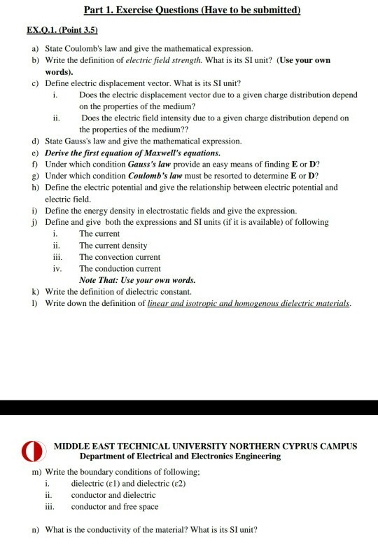 Part 1. Exercise Questions (Have to be submitted ) State Coulombs law and give the mathematical expression. b) Write the definition of electric field strength. What is its SI unit? (Use your own words). c) Define electric displacement vector. What is its SI unit? i.Does the electric displacement vector due to a given charge distribution depend on the properties of the medium? Does the electric field intensity due to a given charge distribution depend on the properties of the medium?? ii. d) State Gausss law and give the mathematical expression. e) Derive the first equation of Maxwells equations. f) Under which condition Gausss law provide an easy means of finding E or D? g) Under which condition Coulombs law must be resorted to determine E or D? h) Define the electric potential and give the relationship between electric potential and i) j) electric field. Define the energy density in electrostatic fields and give the expression. Define and give both the expressions and SI units (if it is available) of following The current ii. The current density i. The convection current iv. The conduction current Note That: Use your own words. k) Write the definition of dielectric constant. l) Write down the definition of linear and isotropic and homogenous dielectric materials MIDDLE EAST TECHNICAL UNIVERSITY NORTHERN CYPRUS CAMPUS Department of Electrical and Electronics Engineering m) Write the boundary conditions of following 1, dielectric (e1 ) and dielectric (?2) ii conductor and dielectric iii. conductor and free space n) What is the conductivity of the material? What is its SI unit?