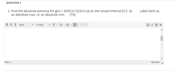 QUESTION 2 Label each as 2. Find the absolute extrema for g(x) = 2000 [x^3] (e^(-x)] on the closed interval [0.5, 6]. an abso