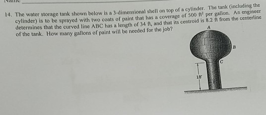 14. The water storage tank shown below is a 3-dimensional shell on top of a cylinder. The tank (including the cylinder) is to be sprayed with two coats of paint that has a coverage of 500 ft per gallon. An engineer determines that the curved line ABC has a length of 34 ft, and that its centroid is 8.2 ft from the centerline of the tank. How many gallons of paint will be needed for the job? 18