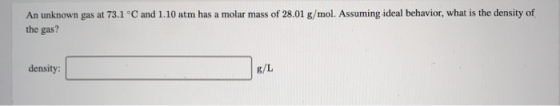 An unknown gas at 73.1 °C and 1.10 atm has a molar mass of 28.01 g/mol. Assuming ideal behavior, what is the density of the g