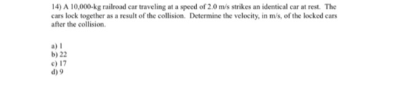 14) A 10,000-kg railroad car traveling at a speed of 2.0 m/s strikes an identical car at rest. The cars lock together as a re
