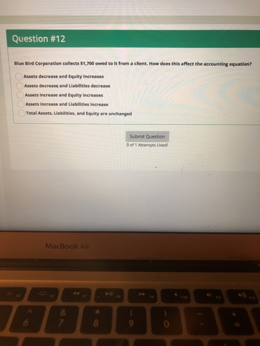 Question #12 Blue Bird Corporation collects $1,700 owed to it from a client. How does this affect the accounting equation? Assets decrease and Equity increases Assets decreasę and Liabilitles decrease Assets increase and Equity increases Assets increase and Liabilities increase Total Assets, Liabilities, and Equity are unchanged Submit Question 0 of 1 Attempts Used MacBook Air