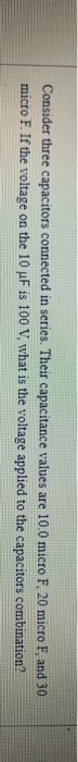 Consider three capacitors connected in series. Their capacitance values are 10.0 micro F. 20 micro F, and 30 micro F. If the
