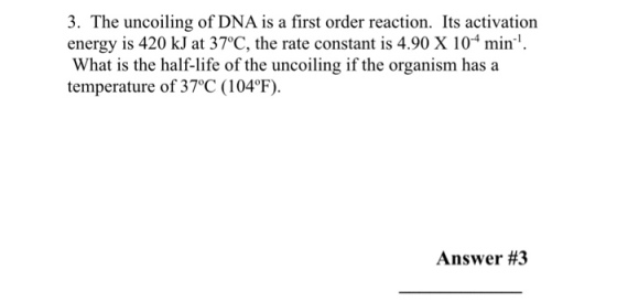 3. The uncoiling of DNA is a first order reaction. Its activation energy is 420 kJat 37oC, the rate constant is 4.90 X 10 mind What is the half-life of the uncoiling if the organism has a temperature of 370C (104F). Answer #3