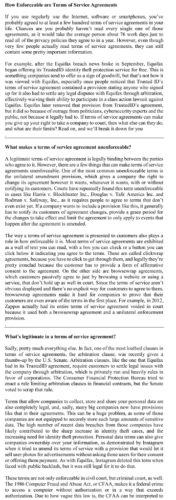 How Enforceable are Terms of Service Agreements If you use regularly use the Intemet, software or smartphones, youve probably agreed to at least a lew hundred terms of service agreements in your life. Chances are you probably havent read every single one of those agreements, as it would take the average person about 76 work days just to read all of the privacy policies they agree to in a year. However, even thouglh very few people actually read terms of service agreements, they can still contain some pretty important information For example, after the Equifax breach news broke in September, Equifax began offering its TrustedID identity theft protection service for frec. This is something companies tend to offer as a sign of goodwill, but thats not how it was viewed with Equifax, especially once people noticed that Trusted IDs terms of service agreement contained a provision stating anyone who signed up for it also had to settle any legal disputes with Equifax through arbitration, effectively waiving their ability to participate in a class action lawsuit against Equifax. Equifax later removed that provision from TrustedIDs agreement, but it did so bccause of outrage from politicians, cybersecurity experts and the public, not because it legally had to. If terms of service agreements can make you give up your right to take a company to court, then what else can they do, and what are their limits? Rcad on, and well brcak it down for you What makes a terms of service agreement unenforceable? A legitimate terms of service agrecment is legally binding between the parties who agree to it. However, there are a few things that can make terms of service agreements unenforceable. One of the most common unenforceable terms is the unilateral amendment provision, which gives a company the right to change its agreement however it wants, whenever it wants, with or without notifying its customers. Courts have repeatedly found this term unenforceable in cascs like Harris v. Blockbuster Inc, Douglas v. Talk Amcrica Inc. and Rodman v. Safeway, Inc, as it requires people to agree to terms that dont even exist yet. Ifa company wants to include a provision like this, it generally has to notify its customers of agreement changes, provide a grace period for the changes to take effect and limit the agreement to only apply to events that happen after the agreement is amended The way a terms of service agreement is presented to customers also playsa role in how enforceable it is. Most terms of service agreements are exhibited as a wall of text you can read, with a box you can check or a button you can click below it indicating you agree to the terms. These are called clickwrap agreements, because you have to click to get through them, and legally theyre pretty ironclad because the customer has to provide a form of aflirmative conscnt to the agrcement. On the other side are browsewrap agreements, which customers passively agree to just by browsing a website or using a service, that dont hold up as well in court. Since the terms of service arent obvious displayed and theres no explicit way for customers to agree to them, browsewrap agreements make it hard for companies to prove that their customers are even aware of the terms in the first place. For example, in 2012, Zappos actually had its entire terms of service agreement voided in count because it used both a browsewrap agreement and a unilateral enforcement Whats legitimate in a terms of service agreement? Sadly, pretty much everything else. In fact, one of the most loathed clauses in terms of service agreements, the arbitration clause, was recently given a thumbs-up by the U.S. Senate. Arbitration clauses, like the one that Equifax had in its TrustedID agreement, require customers to settle legal issues with the company through arbitration, which is privately run and heavily rules in favor of corporations. The Consumer Financial Protection Bureau tried to enact a rule ing arbitration clauses in financial contracts, but the Scnate voted to scrap that rule Terms that allow companies to collect, store and share your personal data ane also completely legal, and, sadly, many big companies now have provisions like that in their agreements. This can be a huge problem, as some of those companies are not equipped to securely store such large amounts of sensitive data. The high number of recent data breaches from those companies have likely contributed to the sharp increase in identity theft cases, and the increasing need for identity theft protection. Personal data terms can also give companics ownership over your information, as demonstrated by Instagram when it tried to amend its terms of service with a provision that would let it sell user photos for advertisements without asking those users for their consent or offering them payment. As with Equifax, Instagram delcted this term when faced with public backlash, but it was stll legal for it to do that. These terms are not only enforceable in civil court, but criminal court, as well The 1986 Computer Fraud and Abuse Act, or CFAA, makes it a federal crime to access a computer without authorization oin a way that exceed:s authorization. Due to how vague this law is, the CFAA can be interpreted to