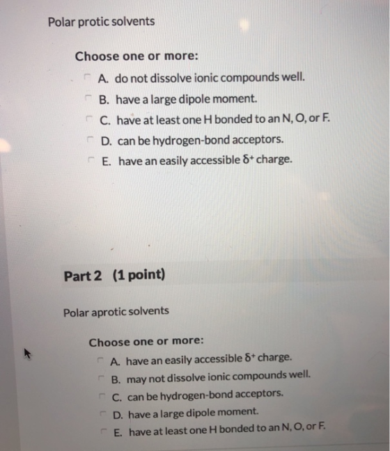 Polar protic solvents Choose one or more: A. do not dissolve ionic compounds well. B. have a large dipole moment. C. have at least one H bonded to an N, O, or F D. can be hydrogen-bond acceptors. E. have an easily accessible 8+ charge. Part 2 (1 point) Polar aprotic solvents Choose one or more: A. have an easily accessible 8* charge. B. may not dissolve ionic compounds well. C. can be hydrogen-bond acceptors D. have a large dipole moment. E. have at least one H bonded to an N, O, or F