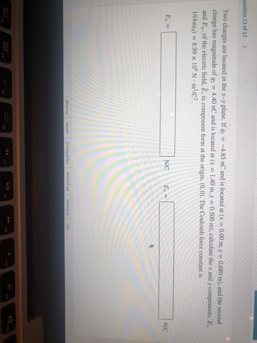 uestion 13 of 17 Two charges are located in the x-y plane. If -4.85 nC and is located at Cx-0.00 m, y 0.680 m), and the second charge has magnitude of q2 4.40 nC and is located at (x - 1.40 m.y- 0.500 m), calculate the x and y components, E, and E, of the electric field, E, in component form at the origin, (0,0). The Coulomb force constant is 1/(4mEo) 8.99 x 109 N m2ic2 NC Ey N/C us help F1o