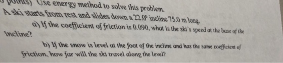 QOUKLSS se energy method to solve this problem. s starts from rest and slides down &220 ineline 75.0 m long a If the coefficient of friction is 0.090, what is the skis speed at the base of the incline b If the snow is level at the foot of the incline and has the same coefficient of friction, how far will the ski travel along the level?