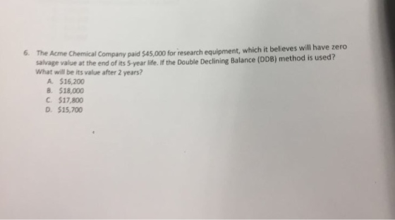 6. The Acme Chemical Company paid $45,000 for research equipment, which it believes will have zero salrage value at the end of its 5-year life. If the Double Declining Balance (DDB) method is used? What will be its value after 2 years? A. $16,200 B. $18,000 C. $17,800 D. $15,700