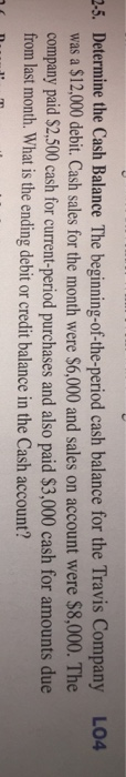 2.5. Determine the Cash Balance The beginning-of-the-period cash balance for the Travis Company L04 was a $12,000 debit. Cash sales for the month were $6,000 and sales on account were $8,000. The company paid $2,500 cash for current-period purchases and also paid $3,000 cash for amounts due from last month. What is the ending debit or credit balance in the Cash account?