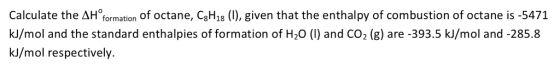 Calculate the AH formation of octane, CBH1B (), given that the enthalpy of combustion of octane is -5471 kl/mol and the standard enthalpies of formation of H20 () and CO2 (g) are -393.5 kJ/mol and -285.8 kJ/mol respectively.