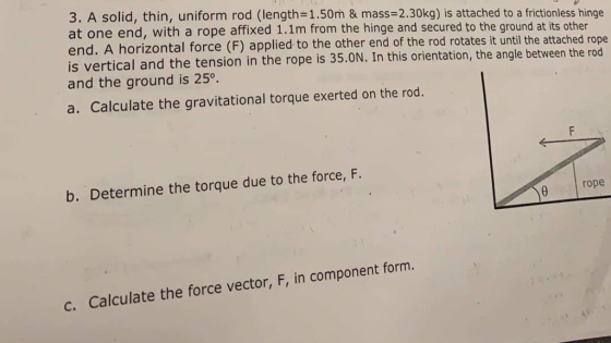 3. A solid, thin, uniform rod (length- 1.50m & mass-2.30kg) is atached to a frictionless hinge at one end, w end. A horizontal force (F) applied to the other end of the rod rotates it until the attached rope is vertical and the tension in the rope is 35.0N. In this orientation, the angle between the rod and the ground is 25° a. Calculate the gravitational torque exerted on the rod. b. Determine the torque due to the force, F. 0 rope c. Calculate the force vector, F, in component form.