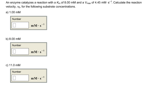 An enzyme catalyzes a reaction with a Km of 8.00 mM and a Vmax of 4.45 mM s-1. Calculate the reaction velocity, Vo, for the following substrate concentrations a) 1.00 mM Number mM.s-1 b) 8.00 mM Number mM s-1 c) 11.0 mM Number mM.s-1