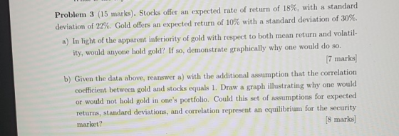 Problem 3 (15 marks). Stocks offer an expected rate of return of 18%, with a standard deviation of 22%. Gold offers an expect