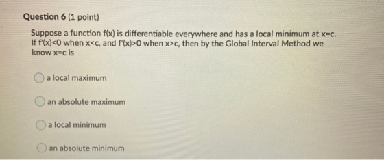 Question 6 (1 point) Suppose a function f(x) is differentiable everywhere and has a local minimum at x=c. If f(x)<O when x<c,
