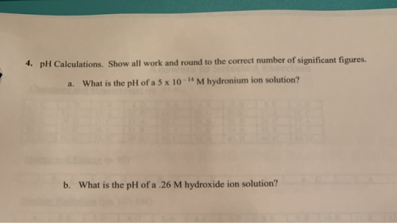 4. pH Calculations. Show all work and round to the correct number of significant figures. a. What is the pH of a 5 x 10-14 M