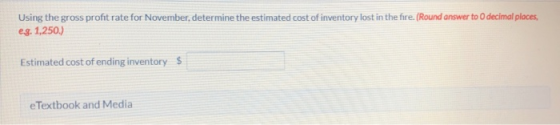 Using the gross profit rate for November, determine the estimated cost of inventory lost in the fire. (Round answer to decima