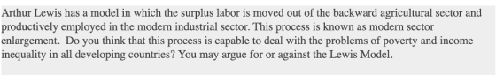 Arthur Lewis has a model in which the surplus labor is moved out of the backward agricultural sector and productively employed in the modern industrial sector. This process is known as modern sector enlargement. Do you think that this process is capable to deal with the problems of poverty and income inequality in all developing countries? You may argue for or against the Lewis Model.