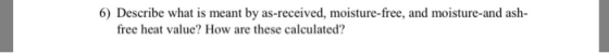 6) Describe what is meant by as-received, moisture-free, and moisture-and ash- free heat value? How are these calculated?