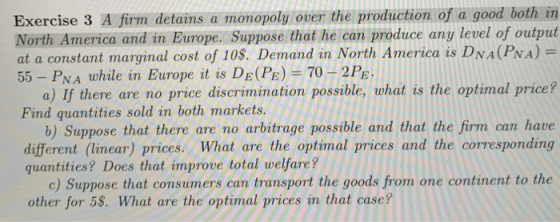 Exercise 3 A firm detains a monopoly over the production of a good both in North America and in Europe. Suppose that he can produce any level of output at a constant marginal cost of 10$. Demand in North America is DNA(PNA) 55 - PNA while in Europe it is DE(PE)70 H2PE a) If there are no price discrimination possible, what is the optimal price? Find quantities sold in both markets. b) Suppose that there are no arbitrage possible and that the firm can have different (linear) prices. What are the optimal prices and the corresponding quantities? Does that improve total welfare? c) Suppose that consumers can transport the goods from one continent to the other for 58. What are the optimal prices in that case?