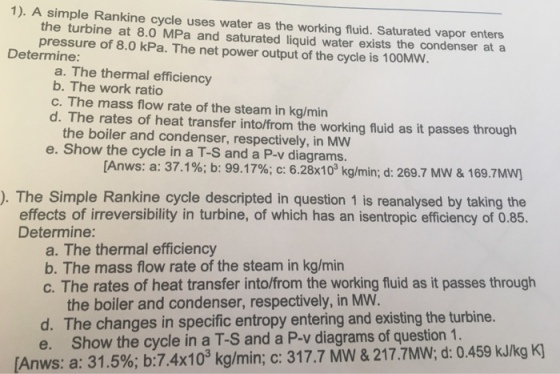 1). A simple Rankine cycle uses water as the working fluid. Saturated vapor enters the turbine at 8.0 MPa and saturated liquid water exists the condenser at a pressure of 8.0 kPa. The net power output of the cycle is 100MW Determine: a. The thermal efficiency b. The work ratio c. The mass flow rate of the steam in kg/min d. The rates of heat transfer into/from the working fluid as it passes through the boiler and condenser, respectively, in MW e. Show the cycle in a T-S and a P-v diagrams. [Anws: a: 37.1%; b: 99.17%; c: 6.28x103 kg/min; d: 269.7 MW & 1697MW] ). The Simple Rankine cycle descripted in question 1 is reanalysed by taking the effects of irreversibility in turbine, of which has an isentropic efficiency of 0.85. Determine: a. The thermal efficiency b. The mass flow rate of the steam in kg/min c. The rates of heat transfer into/from the working fluid as it passes through the boiler and condenser, respectively, in MW d. The changes in specific entropy entering and existing the turbine. e. Show the cycle in a T-S and a P-v diagrams of question 1 Anws: a: 31.5% b: 7.4x1 0-kg/min; c: 31 7.7 MW & 21 7.7MW; d: 0.459 kJ/kg K)