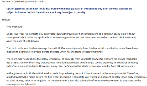 Option-(c): If the entire Roth IRA is distributed within five (5) years of inception to buy a car, only the earnings are subject to income tax, but the entire amount may be subject to penalty. Reason: Five-Year Rule: Under Five-Year Rule of Roth IRA, an investor can withdraw his or her contributions to a Roth IRA at any time without tax or penalty but this is not applicable to any earnings or interest that have been earned on the Roth IRA investment as on the date of withdrawal. That is, to withdraw his/her earnings from a Roth IRA tax and penalty free, his/her initial contributions must have been made to the Roth IRA five years before the date when he/she starts withdrawing funds. There are many exceptions that allow withdrawal of earnings from your Roth IRA tax free before the owner reachs the age of 59%. Some of them may include: first-time home purchase, developing a severe disability or a transfer of money to his/her estate after death. However, in any case, he/she must be abide to five-year rule for Roth IRA withdrawals In the given case, Roth IRA withdrawal is made for purchasing car which is not present in the exemptions list. Therefore, a withdrawal that is made before the five-year time frame is complete will trigger a 10 percent penalty for an early withdrawal, on total money, prior to turning 59%. At the same time, it will also subject him/her to the requirement to pay taxes on the earnings he/she takes out.