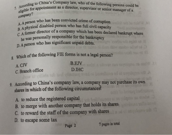 to Chinas Company law, who of the following persons could be ointment as a director, supervisor or senior manager of a company? who has been convicted crime of corruption ical disabled person who has full civil capacity A Fomer director of a company which has been declared bankrupt where he was personally responsible for the bankruptoy D.A person who has significant unpaid debts. , Which of the following FIE forms is not a legal person? A. CJV C. Branch office B.EJV D.1НС 9. According to Chinas company law, a company may not purchase its own shares in which of the following circumstances A. to reduce the registered capital B. to merge with another company that holds its shares C. to reward the staff of the company with shares D. to escape some tax Page 2 7 pages in total